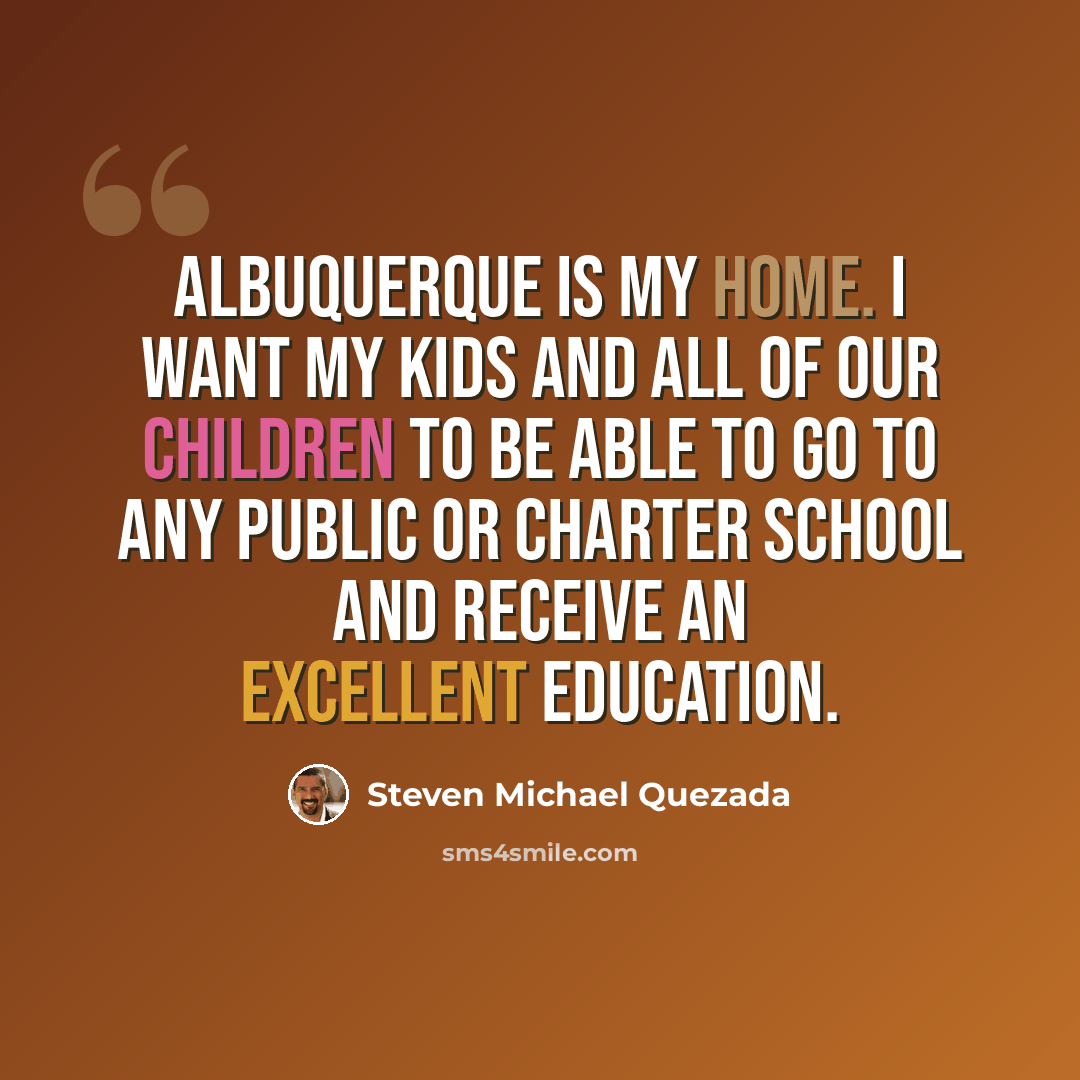 “Albuquerque is my home. I want my kids and all of our children to be able to go to any public or charter school and receive an excellent education.” quote by Steven Michael Quezada
