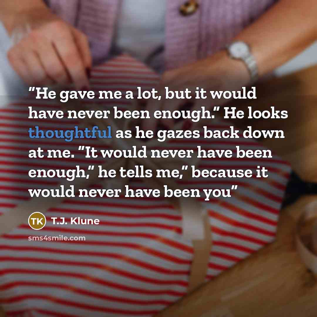 “He gave me a lot, but it would have never been enough.” He looks thoughtful as he gazes back down at me. “It would never have been enough,” he tells me,” because it would never have been you” quote by T.J. Klune