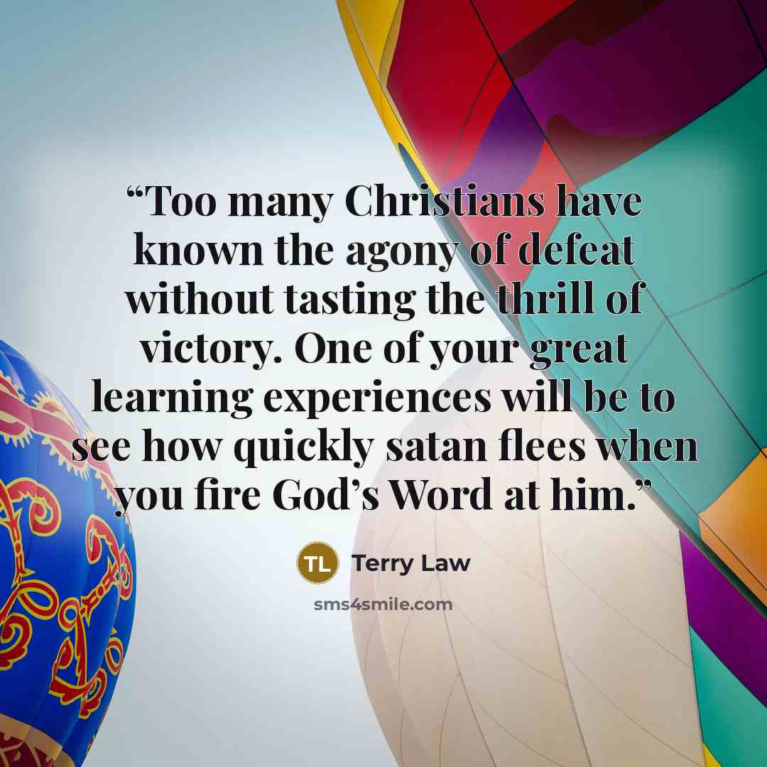 “Too many Christians have known the agony of defeat without tasting the thrill of victory. One of your great learning experiences will be to see how quickly satan flees when you fire God’s Word at him.” quote by Terry Law