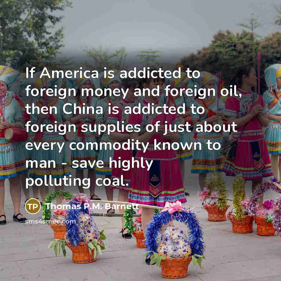 “If America is addicted to foreign money and foreign oil, then China is addicted to foreign supplies of just about every commodity known to man - save highly polluting coal.” quote by Thomas P.M. Barnett