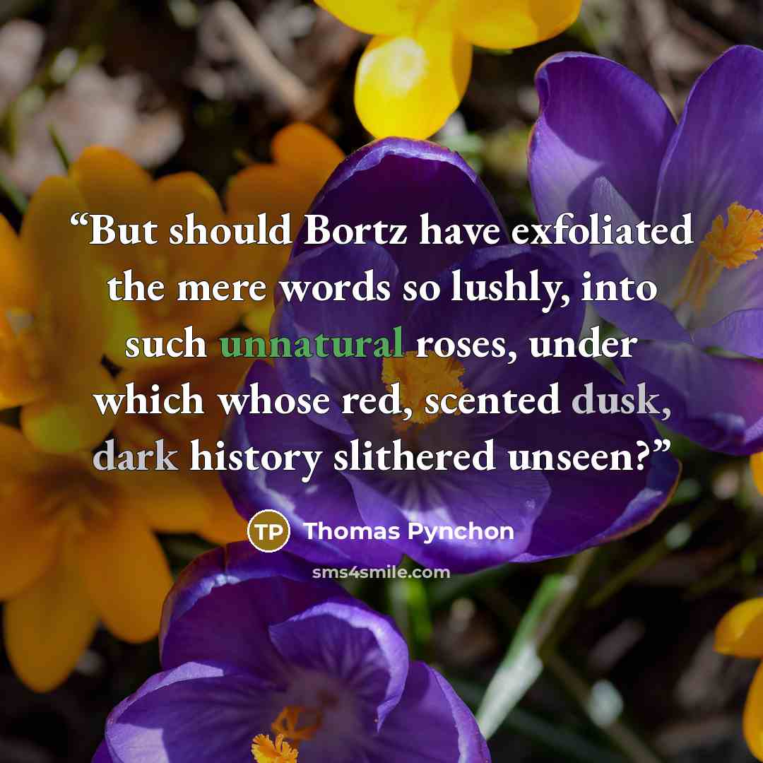 “But should Bortz have exfoliated the mere words so lushly, into such unnatural roses, under which whose red, scented dusk, dark history slithered unseen?” quote by Thomas Pynchon