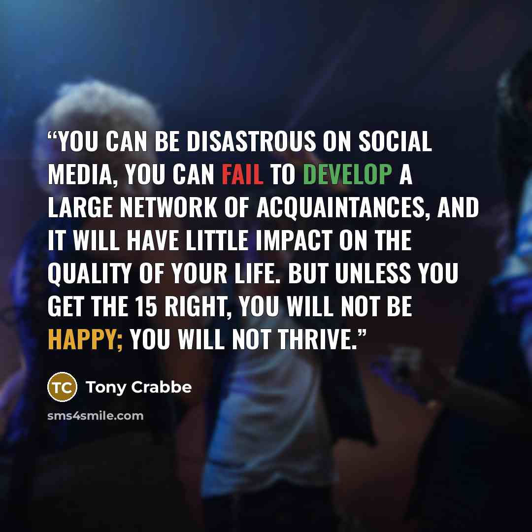 “You can be disastrous on social media, you can fail to develop a large network of acquaintances, and it will have little impact on the quality of your life. But unless you get the 15 right, you will not be happy; you will not thrive.” quote by Tony Crabbe