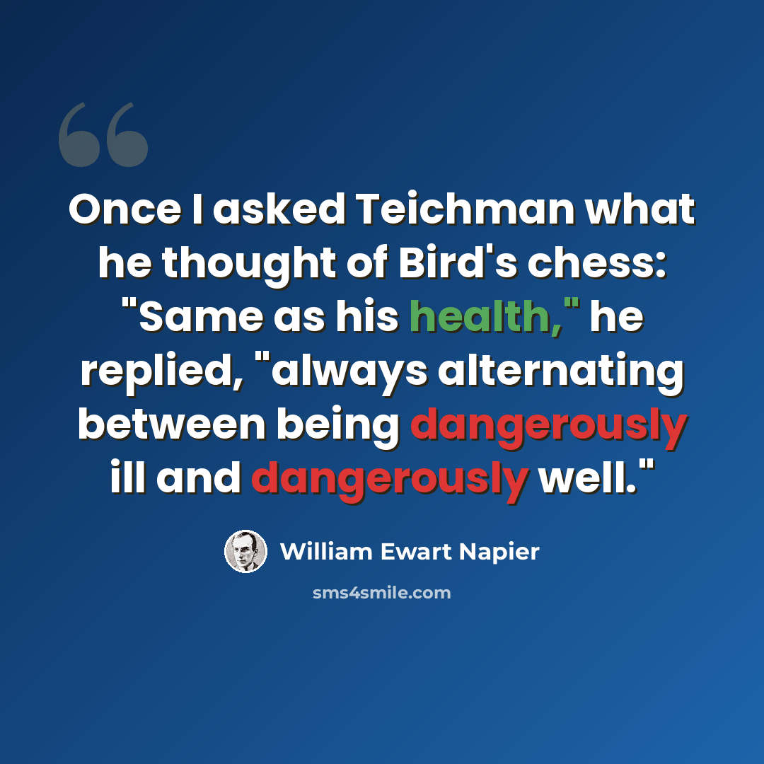 “Once I asked Teichman what he thought of Bird's chess: "Same as his health," he replied, "always alternating between being dangerously ill and dangerously well."” quote by William Ewart Napier