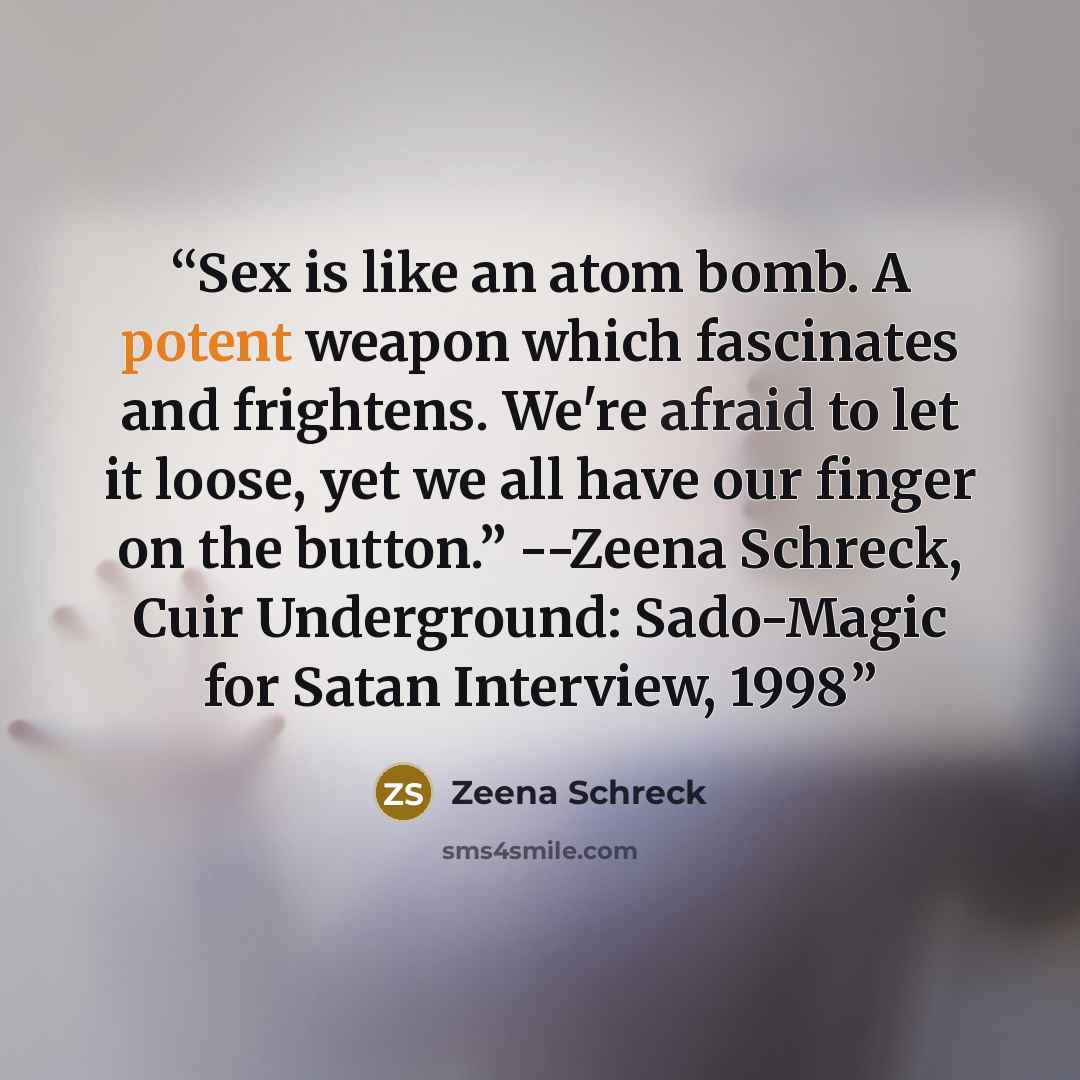 “Sex is like an atom bomb. A potent weapon which fascinates and frightens. We're afraid to let it loose, yet we all have our finger on the button.” --Zeena Schreck, Cuir Underground: Sado-Magic for Satan Interview, 1998” quote by Zeena Schreck