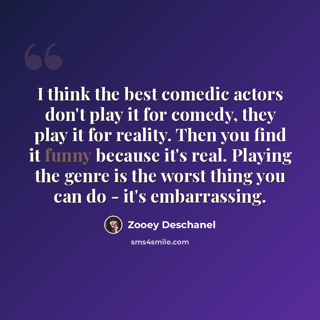 “I think the best comedic actors don't play it for comedy, they play it for reality. Then you find it funny because it's real. Playing the genre is the worst thing you can do - it's embarrassing.” quote by Zooey Deschanel
