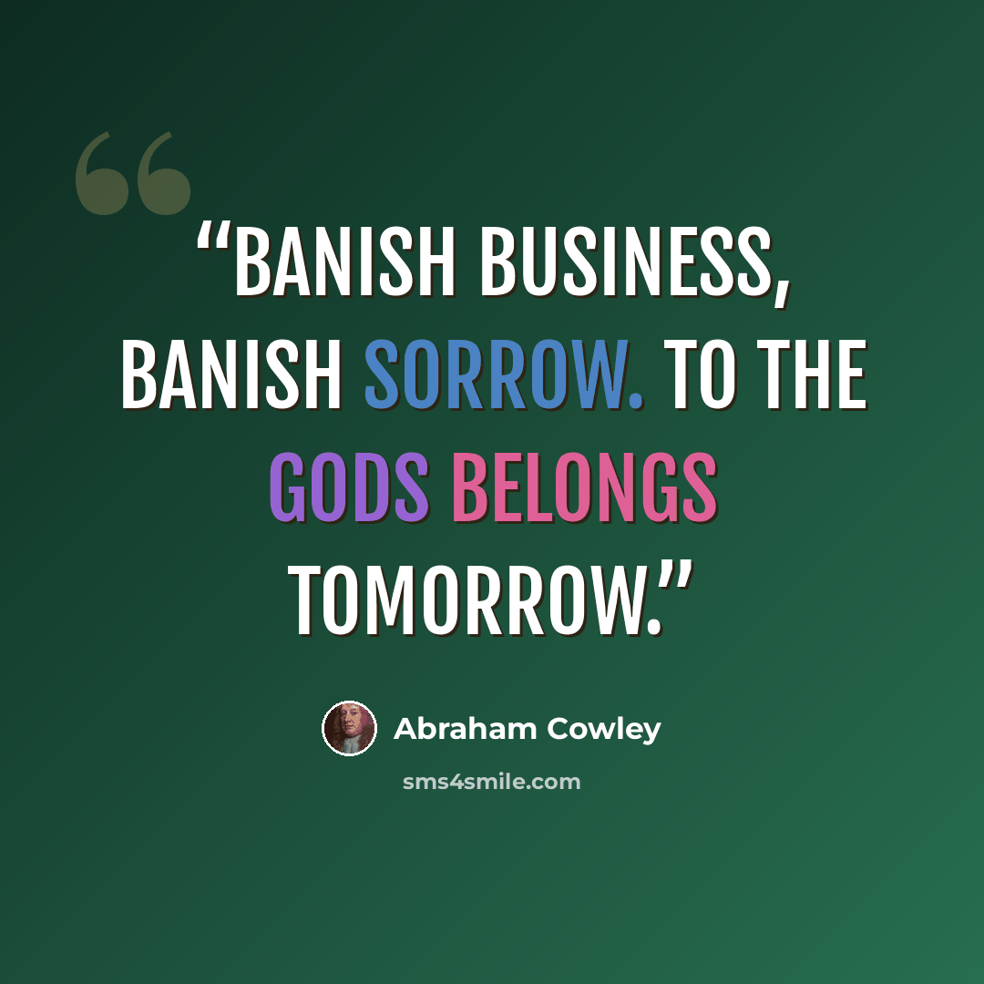 “Banish business, banish sorrow. To the gods belongs tomorrow.” quote by Abraham Cowley