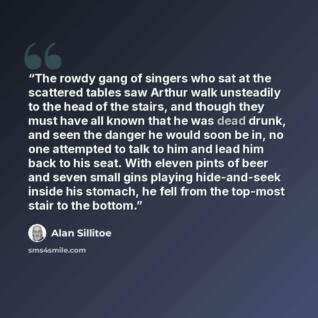 “The rowdy gang of singers who sat at the scattered tables saw Arthur walk unsteadily to the head of the stairs, and though they must have all known that he was dead drunk, and seen the danger he would soon be in, no one attempted to talk to him and lead him back to his seat. With eleven pints of…” quote by Alan Sillitoe