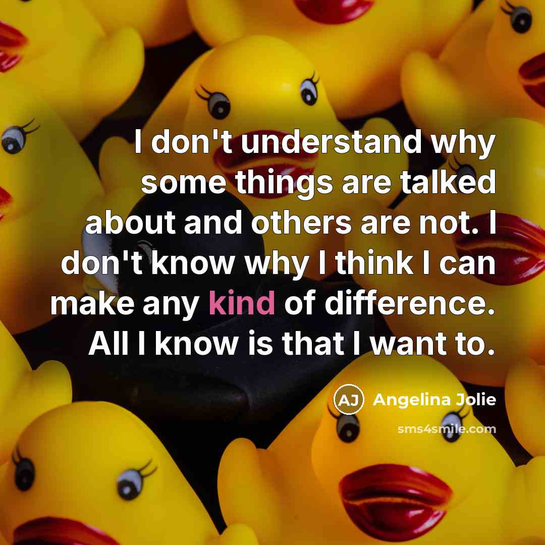 “I don't understand why some things are talked about and others are not. I don't know why I think I can make any kind of difference. All I know is that I want to.” quote by Angelina Jolie