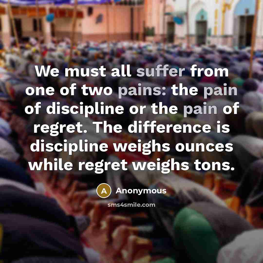 “We must all suffer from one of two pains: the pain of discipline or the pain of regret. The difference is discipline weighs ounces while regret weighs tons.” quote by Anonymous