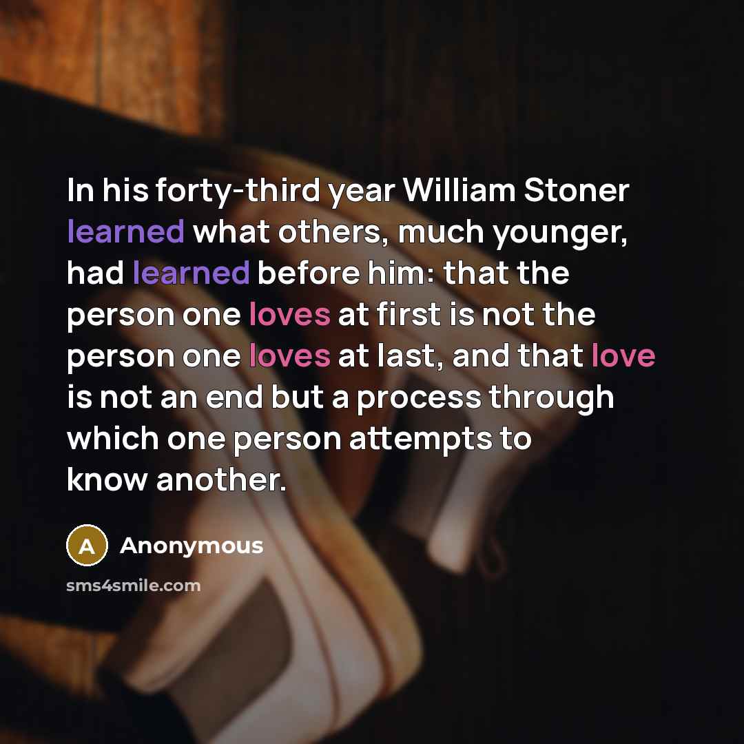 “In his forty-third year William Stoner learned what others, much younger, had learned before him: that the person one loves at first is not the person one loves at last, and that love is not an end but a process through which one person attempts to know another.” quote by Anonymous
