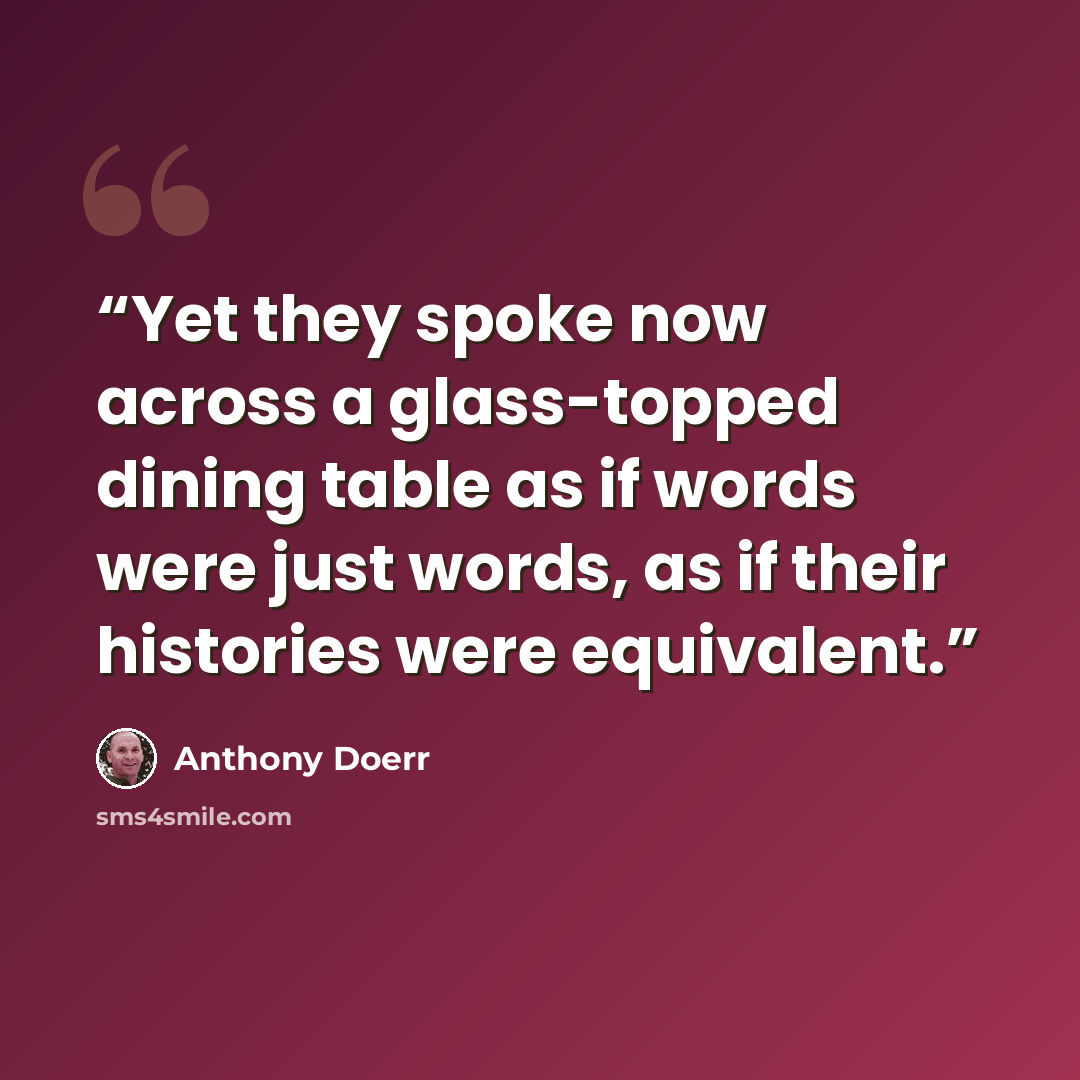 “Yet they spoke now across a glass-topped dining table as if words were just words, as if their histories were equivalent.” quote by Anthony Doerr