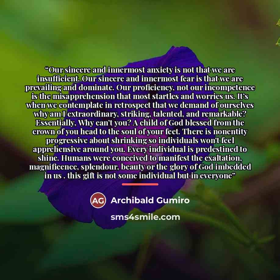 “Our sincere and innermost anxiety is not that we are insufficient. Our sincere and innermost fear is that we are prevailing and dominate. Our proficiency, not our incompetence is the misapprehension that most startles and worries us. It’s when we contemplate in retrospect that we demand of…” quote by Archibald Gumiro