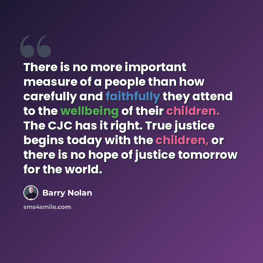 “There is no more important measure of a people than how carefully and faithfully they attend to the wellbeing of their children. The CJC has it right. True justice begins today with the children, or there is no hope of justice tomorrow for the world.” quote by Barry Nolan