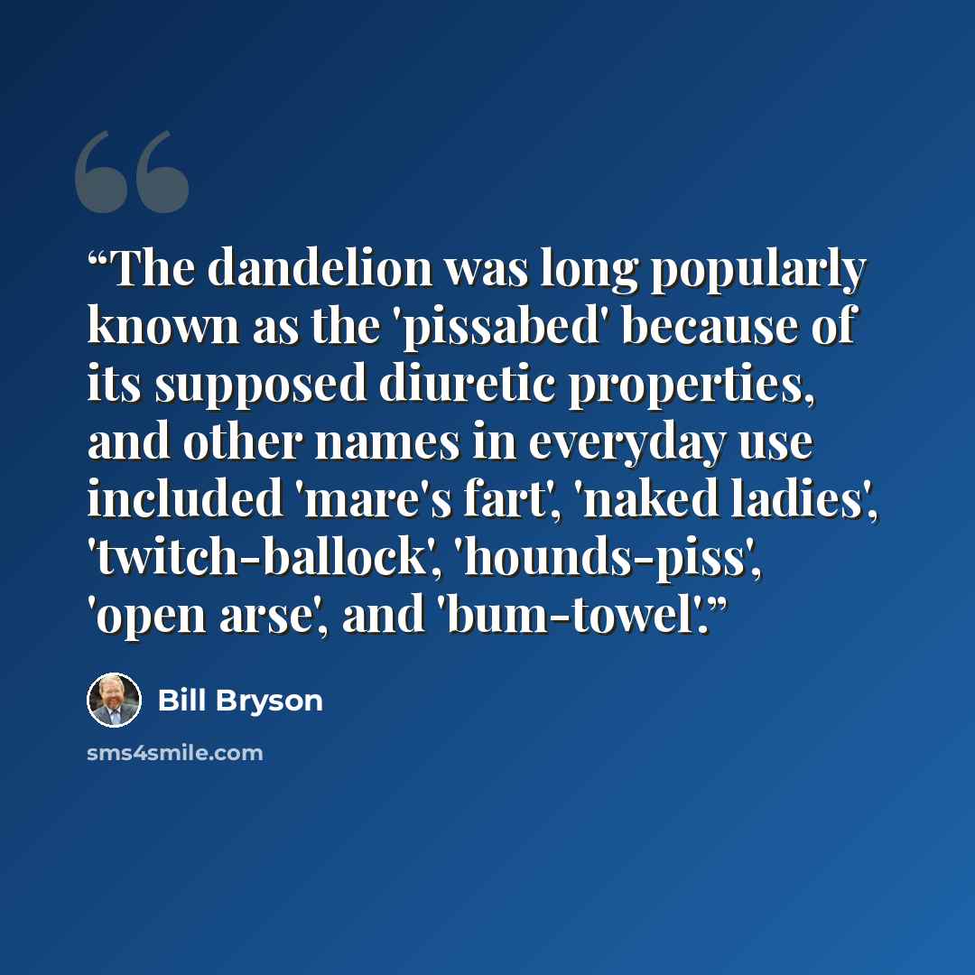 “The dandelion was long popularly known as the 'pissabed' because of its supposed diuretic properties, and other names in everyday use included 'mare's fart', 'naked ladies', 'twitch-ballock', 'hounds-piss', 'open arse', and 'bum-towel'.” quote by Bill Bryson