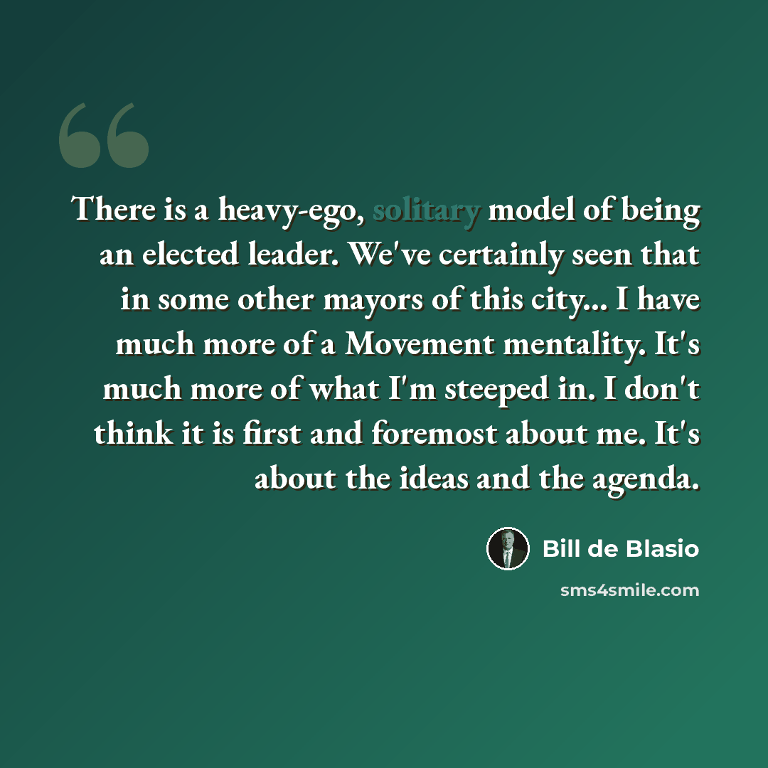 “There is a heavy-ego, solitary model of being an elected leader. We've certainly seen that in some other mayors of this city... I have much more of a Movement mentality. It's much more of what I'm steeped in. I don't think it is first and foremost about me. It's about the ideas and the agenda.” quote by Bill de Blasio