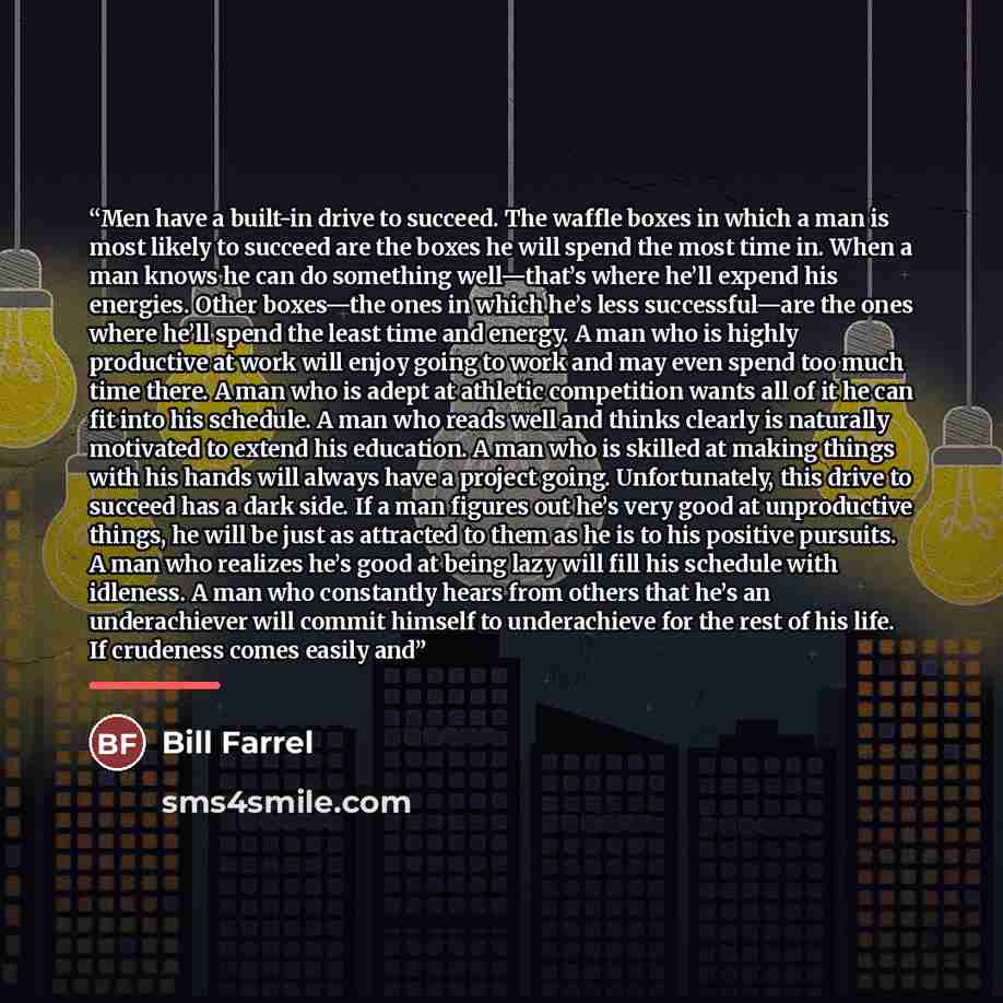 “Men have a built-in drive to succeed. The waffle boxes in which a man is most likely to succeed are the boxes he will spend the most time in. When a man knows he can do something well—that’s where he’ll expend his energies. Other boxes—the ones in which he’s less successful—are the ones where…” quote by Bill Farrel