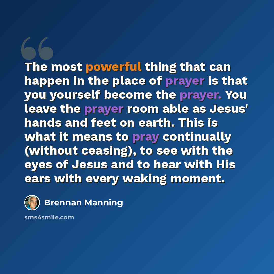 “The most powerful thing that can happen in the place of prayer is that you yourself become the prayer. You leave the prayer room able as Jesus' hands and feet on earth. This is what it means to pray continually (without ceasing), to see with the eyes of Jesus and to hear with His ears with every…” quote by Brennan Manning