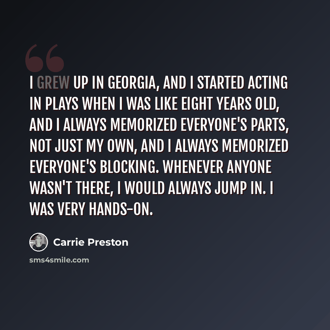 “I grew up in Georgia, and I started acting in plays when I was like eight years old, and I always memorized everyone's parts, not just my own, and I always memorized everyone's blocking. Whenever anyone wasn't there, I would always jump in. I was very hands-on.” quote by Carrie Preston