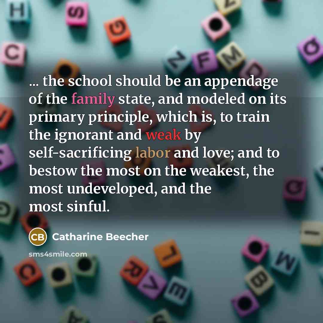 “... the school should be an appendage of the family state, and modeled on its primary principle, which is, to train the ignorant and weak by self-sacrificing labor and love; and to bestow the most on the weakest, the most undeveloped, and the most sinful.” quote by Catharine Beecher