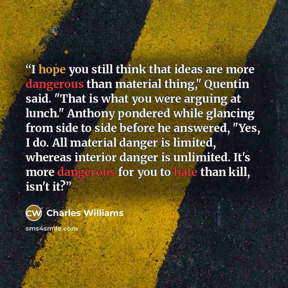 “I hope you still think that ideas are more dangerous than material thing," Quentin said. "That is what you were arguing at lunch." Anthony pondered while glancing from side to side before he answered, "Yes, I do. All material danger is limited, whereas interior danger is unlimited. It's more…” quote by Charles Williams