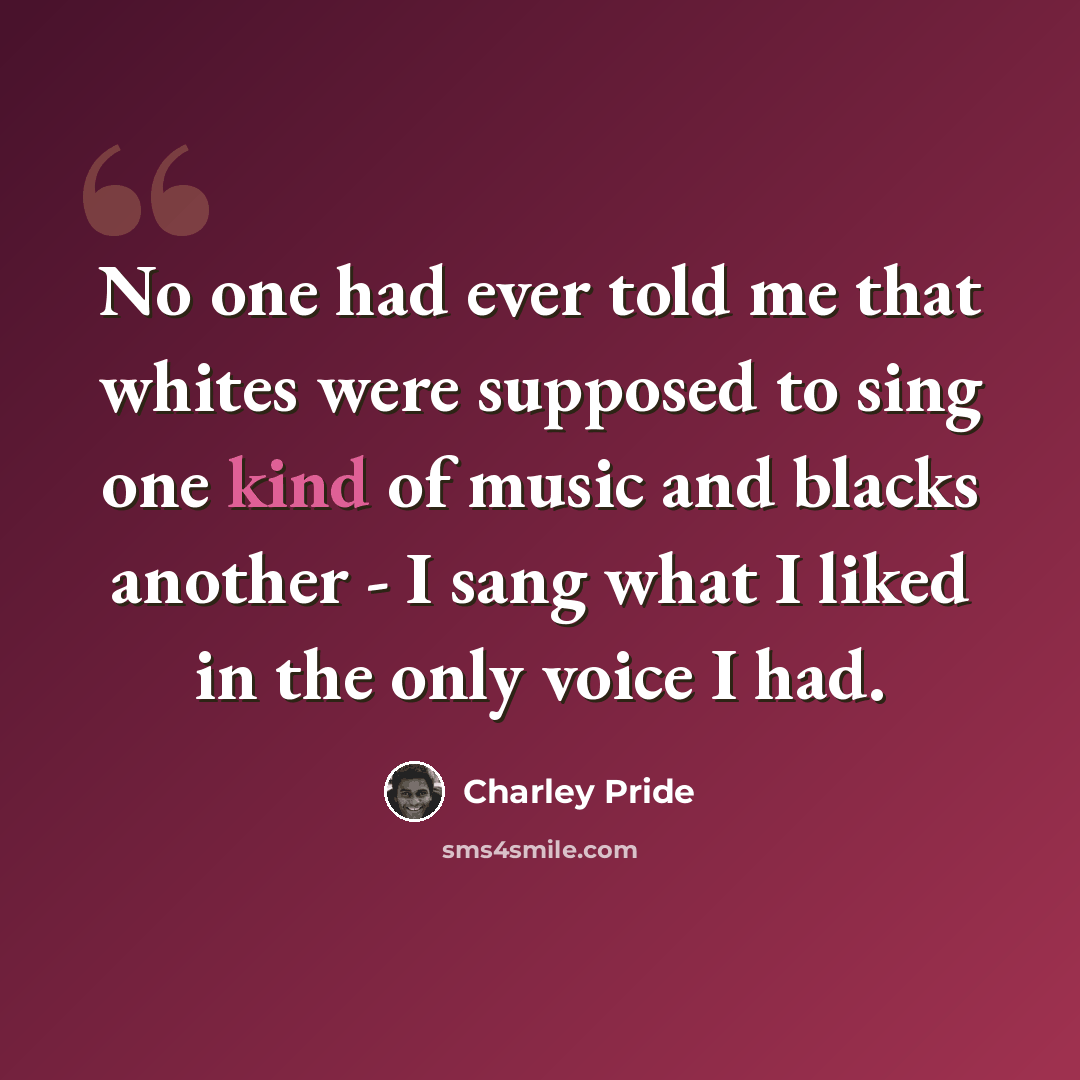 “No one had ever told me that whites were supposed to sing one kind of music and blacks another - I sang what I liked in the only voice I had.” quote by Charley Pride