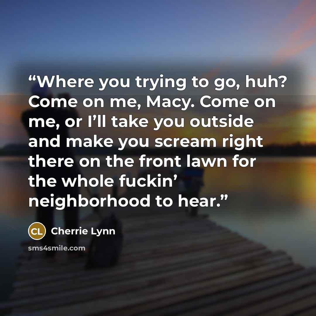 “Where you trying to go, huh? Come on me, Macy. Come on me, or I’ll take you outside and make you scream right there on the front lawn for the whole fuckin’ neighborhood to hear.” quote by Cherrie Lynn