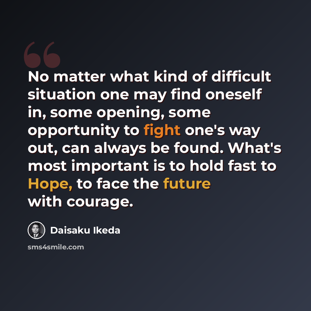 “No matter what kind of difficult situation one may find oneself in, some opening, some opportunity to fight one's way out, can always be found. What's most important is to hold fast to Hope, to face the future with courage.” quote by Daisaku Ikeda