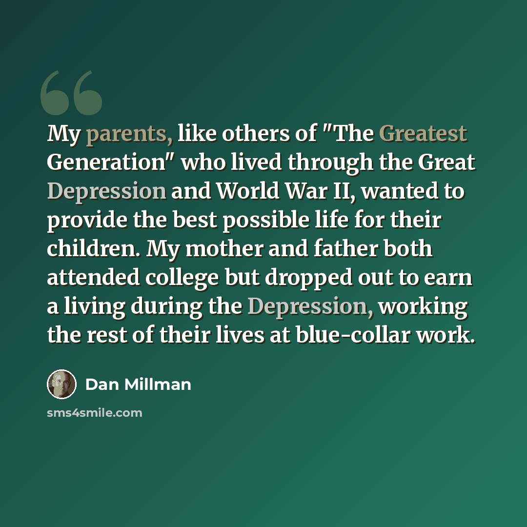 “My parents, like others of "The Greatest Generation" who lived through the Great Depression and World War II, wanted to provide the best possible life for their children. My mother and father both attended college but dropped out to earn a living during the Depression, working the rest of their…” quote by Dan Millman
