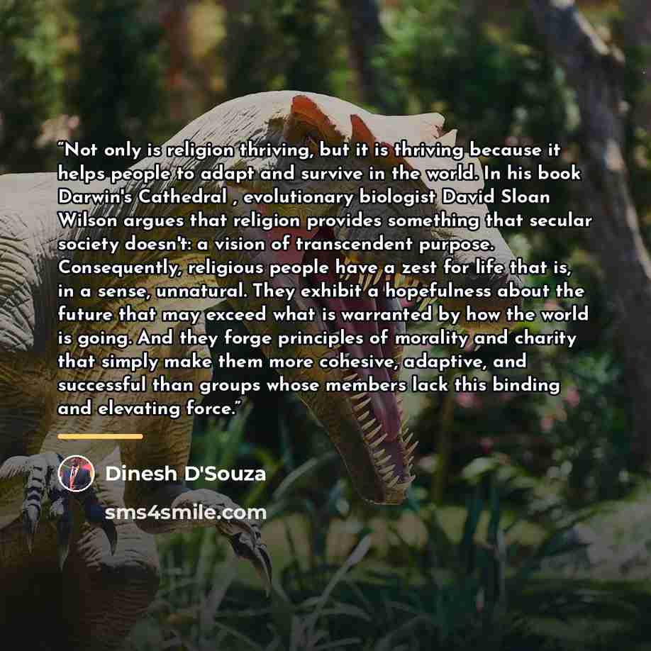 “Not only is religion thriving, but it is thriving because it helps people to adapt and survive in the world. In his book Darwin's Cathedral , evolutionary biologist David Sloan Wilson argues that religion provides something that secular society doesn't: a vision of transcendent purpose…” quote by Dinesh D'Souza