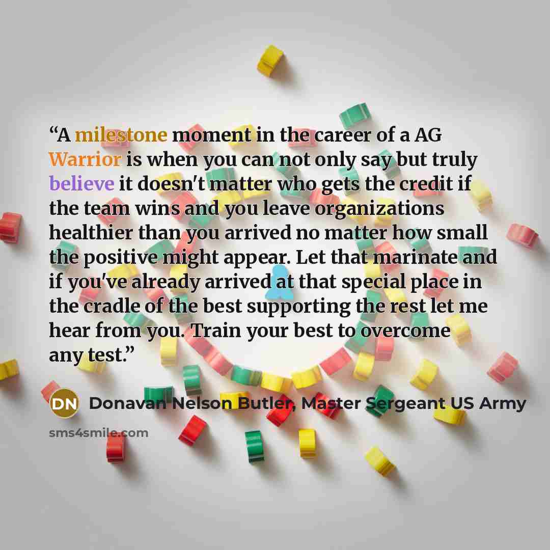 “A milestone moment in the career of a AG Warrior is when you can not only say but truly believe it doesn't matter who gets the credit if the team wins and you leave organizations healthier than you arrived no matter how small the positive might appear. Let that marinate and if you've already…” quote by Donavan Nelson Butler, Master Sergeant US Army