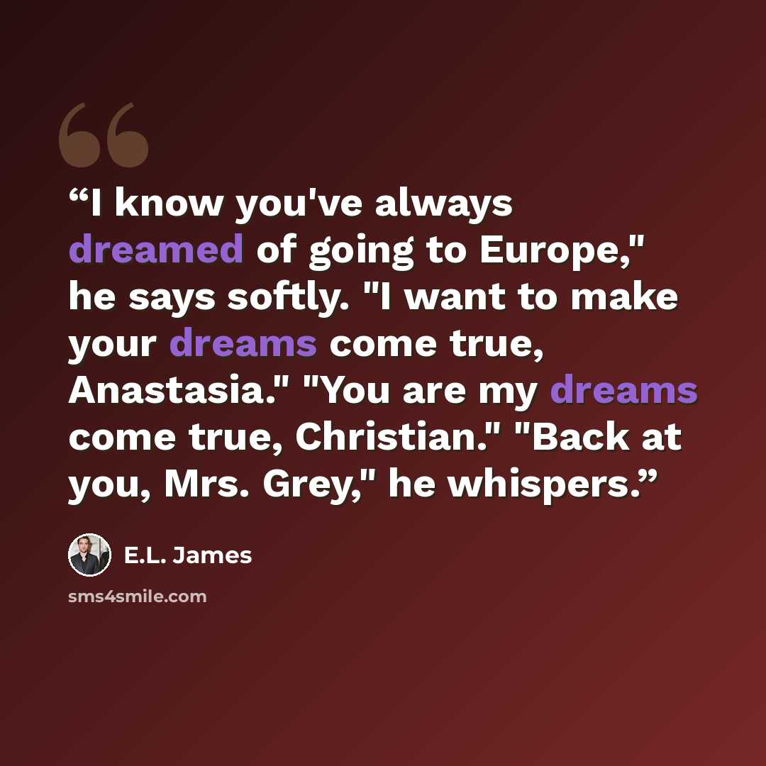 “I know you've always dreamed of going to Europe," he says softly. "I want to make your dreams come true, Anastasia." "You are my dreams come true, Christian." "Back at you, Mrs. Grey," he whispers.” quote by E.L. James