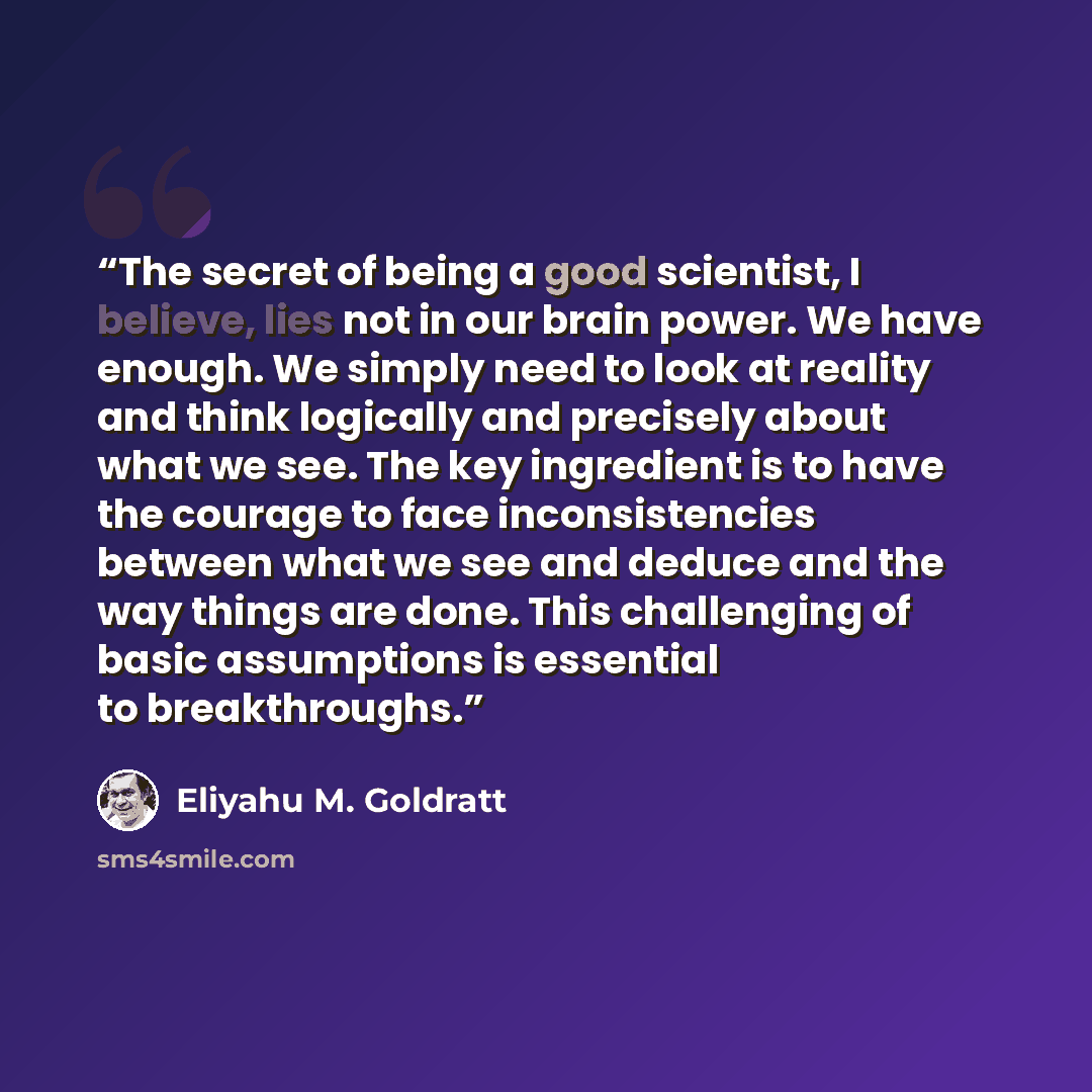 “The secret of being a good scientist, I believe, lies not in our brain power. We have enough. We simply need to look at reality and think logically and precisely about what we see. The key ingredient is to have the courage to face inconsistencies between what we see and deduce and the way things…” quote by Eliyahu M. Goldratt