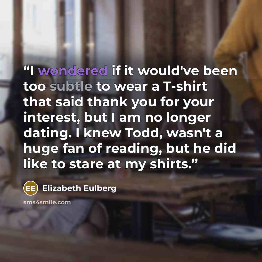 “I wondered if it would've been too subtle to wear a T-shirt that said thank you for your interest, but I am no longer dating. I knew Todd, wasn't a huge fan of reading, but he did like to stare at my shirts.” quote by Elizabeth Eulberg