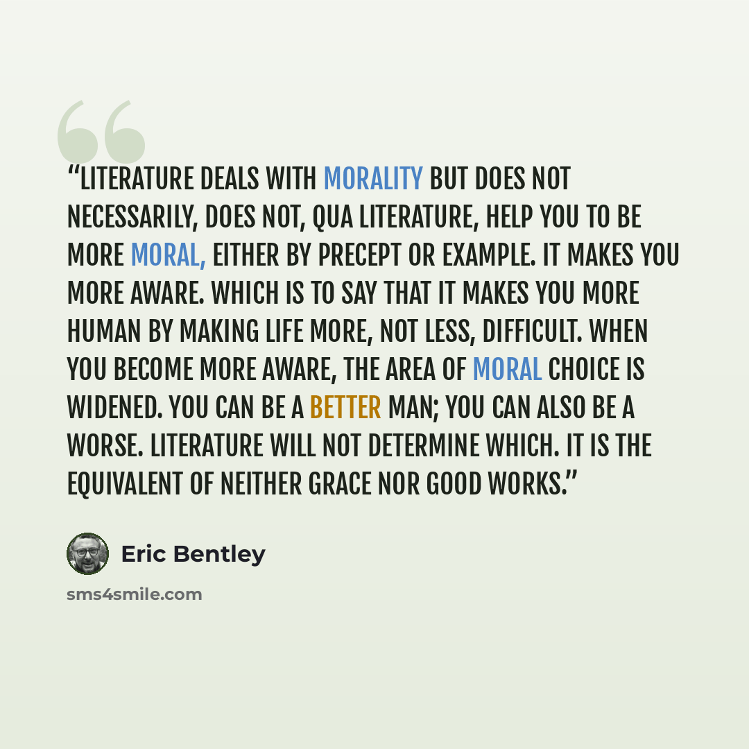 “Literature deals with morality but does not necessarily, does not, qua literature, help you to be more moral, either by precept or example. It makes you more aware. Which is to say that it makes you more human by making life more, not less, difficult. When you become more aware, the area of moral…” quote by Eric Bentley