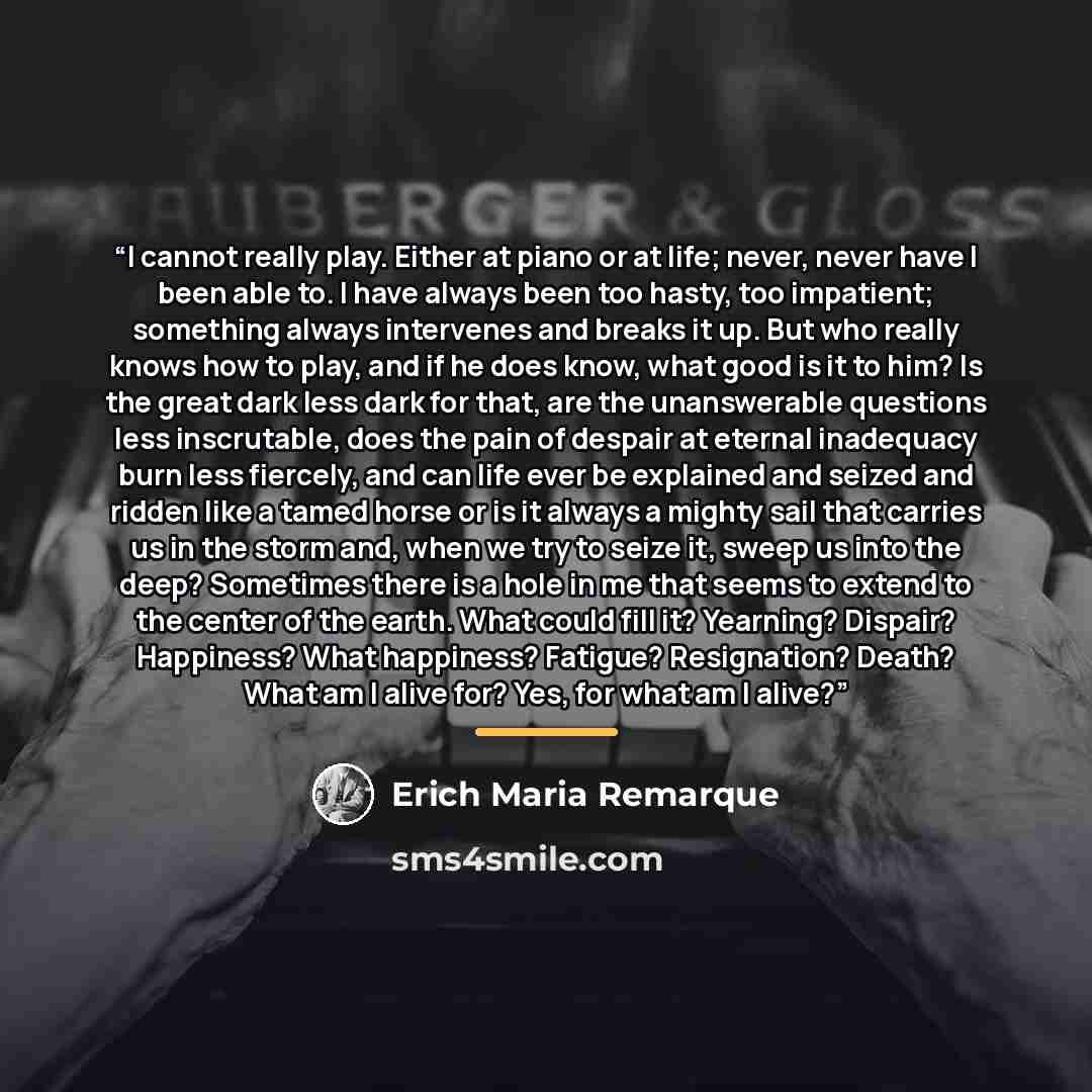 “I cannot really play. Either at piano or at life; never, never have I been able to. I have always been too hasty, too impatient; something always intervenes and breaks it up. But who really knows how to play, and if he does know, what good is it to him? Is the great dark less dark for that, are…” quote by Erich Maria Remarque