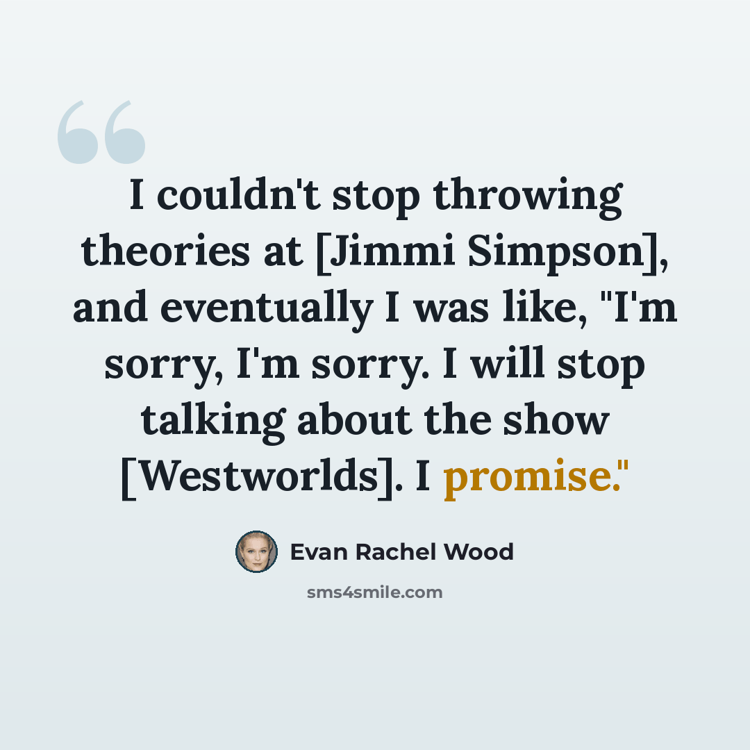 “I couldn't stop throwing theories at [Jimmi Simpson], and eventually I was like, "I'm sorry, I'm sorry. I will stop talking about the show [Westworlds]. I promise."” quote by Evan Rachel Wood