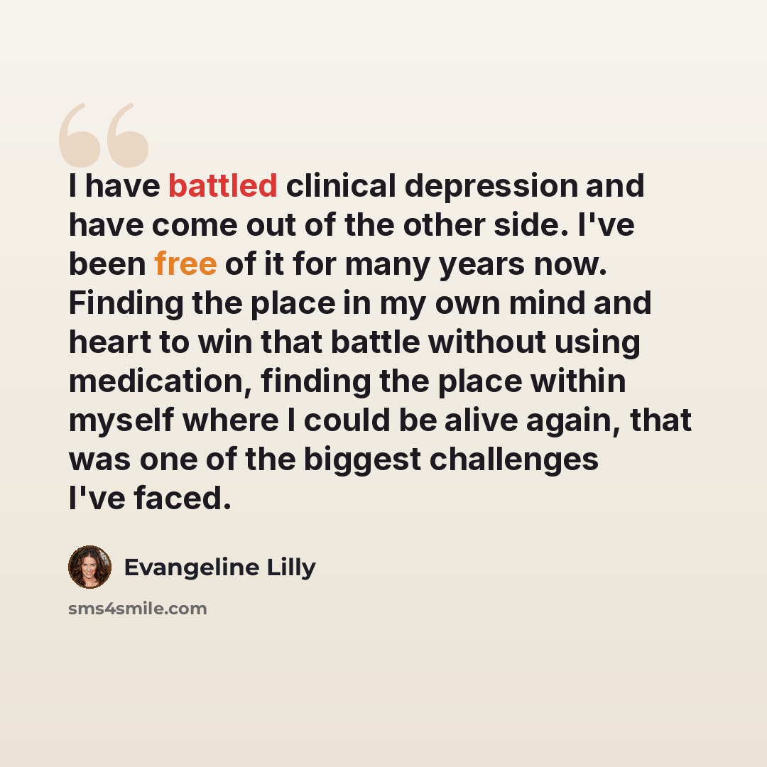 “I have battled clinical depression and have come out of the other side. I've been free of it for many years now. Finding the place in my own mind and heart to win that battle without using medication, finding the place within myself where I could be alive again, that was one of the biggest…” quote by Evangeline Lilly