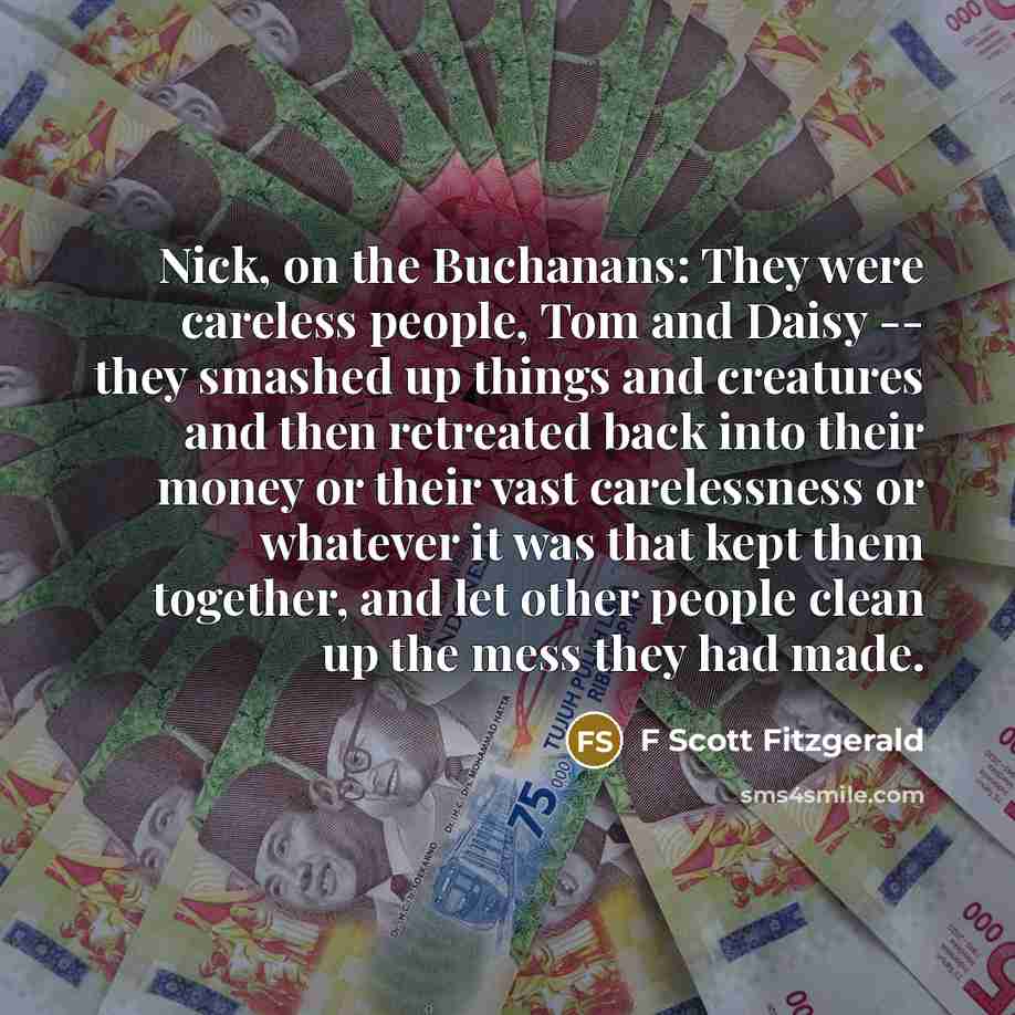 “Nick, on the Buchanans: They were careless people, Tom and Daisy -- they smashed up things and creatures and then retreated back into their money or their vast carelessness or whatever it was that kept them together, and let other people clean up the mess they had made.” quote by F Scott Fitzgerald
