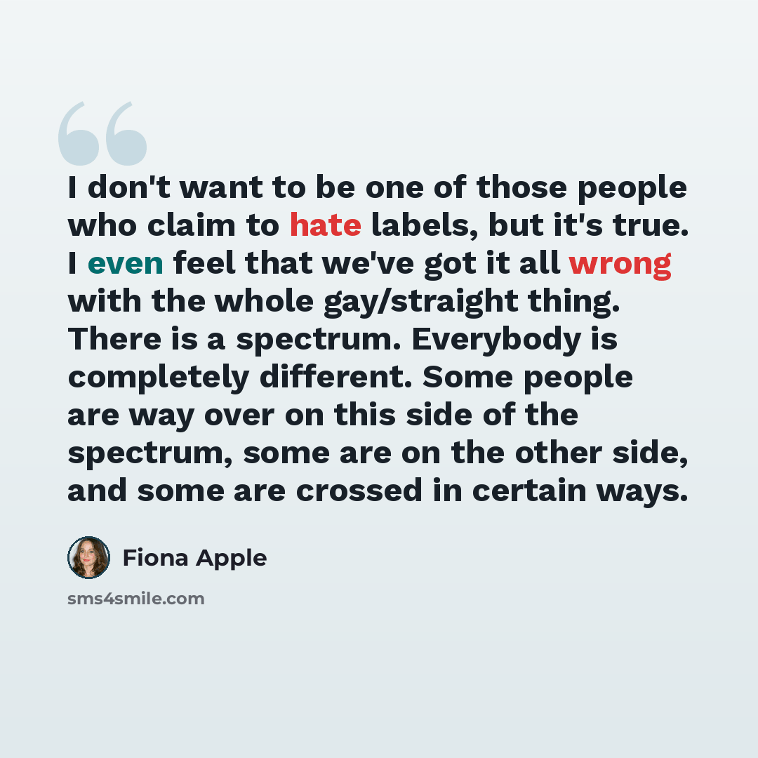 “I don't want to be one of those people who claim to hate labels, but it's true. I even feel that we've got it all wrong with the whole gay/straight thing. There is a spectrum. Everybody is completely different. Some people are way over on this side of the spectrum, some are on the other side, and…” quote by Fiona Apple