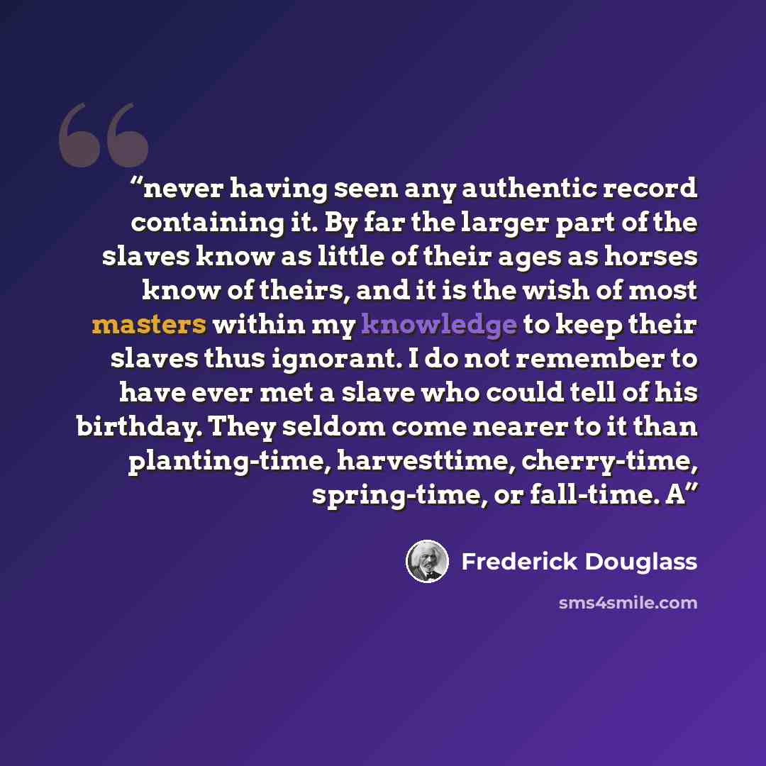 “never having seen any authentic record containing it. By far the larger part of the slaves know as little of their ages as horses know of theirs, and it is the wish of most masters within my knowledge to keep their slaves thus ignorant. I do not remember to have ever met a slave who could tell of…” quote by Frederick Douglass
