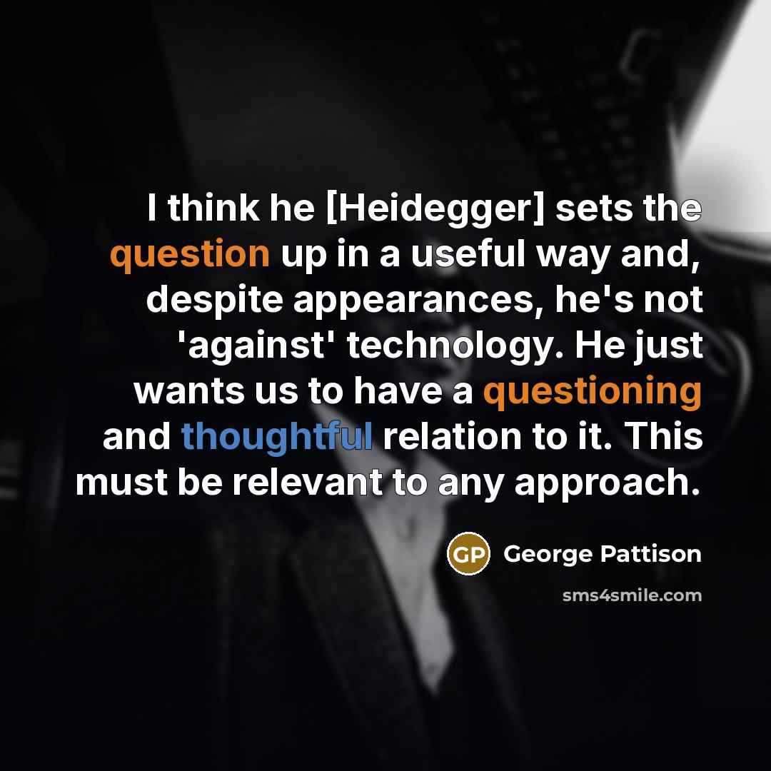 “I think he [Heidegger] sets the question up in a useful way and, despite appearances, he's not 'against' technology. He just wants us to have a questioning and thoughtful relation to it. This must be relevant to any approach.” quote by George Pattison