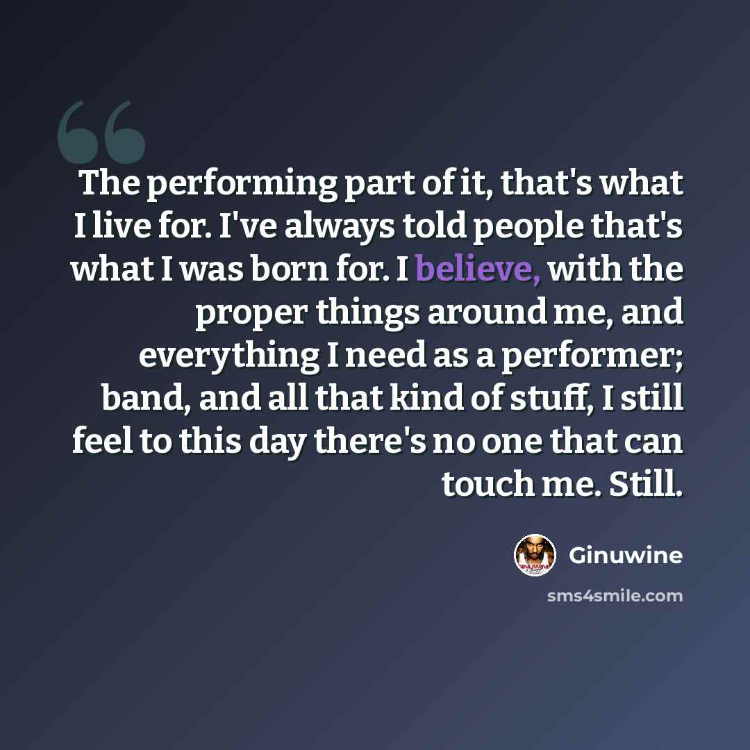 “The performing part of it, that's what I live for. I've always told people that's what I was born for. I believe, with the proper things around me, and everything I need as a performer; band, and all that kind of stuff, I still feel to this day there's no one that can touch me. Still.” quote by Ginuwine
