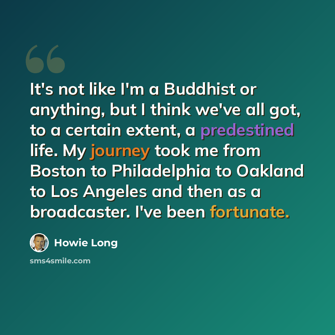 “It's not like I'm a Buddhist or anything, but I think we've all got, to a certain extent, a predestined life. My journey took me from Boston to Philadelphia to Oakland to Los Angeles and then as a broadcaster. I've been fortunate.” quote by Howie Long
