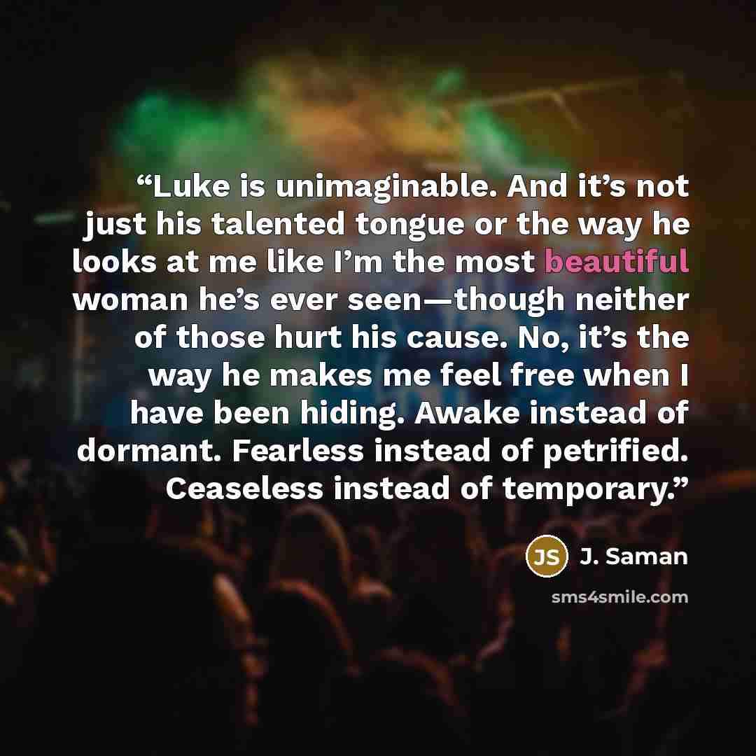 “Luke is unimaginable. And it’s not just his talented tongue or the way he looks at me like I’m the most beautiful woman he’s ever seen—though neither of those hurt his cause. No, it’s the way he makes me feel free when I have been hiding. Awake instead of dormant. Fearless instead of petrified…” quote by J. Saman