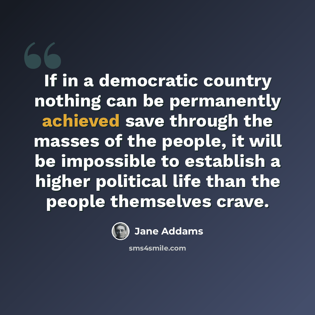 “If in a democratic country nothing can be permanently achieved save through the masses of the people, it will be impossible to establish a higher political life than the people themselves crave.” quote by Jane Addams