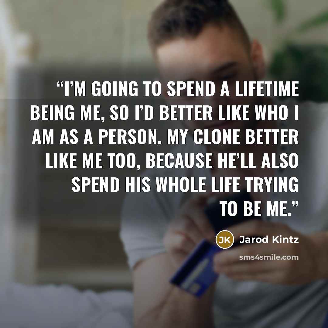 “I’m going to spend a lifetime being me, so I’d better like who I am as a person. My clone better like me too, because he’ll also spend his whole life trying to be me.” quote by Jarod Kintz
