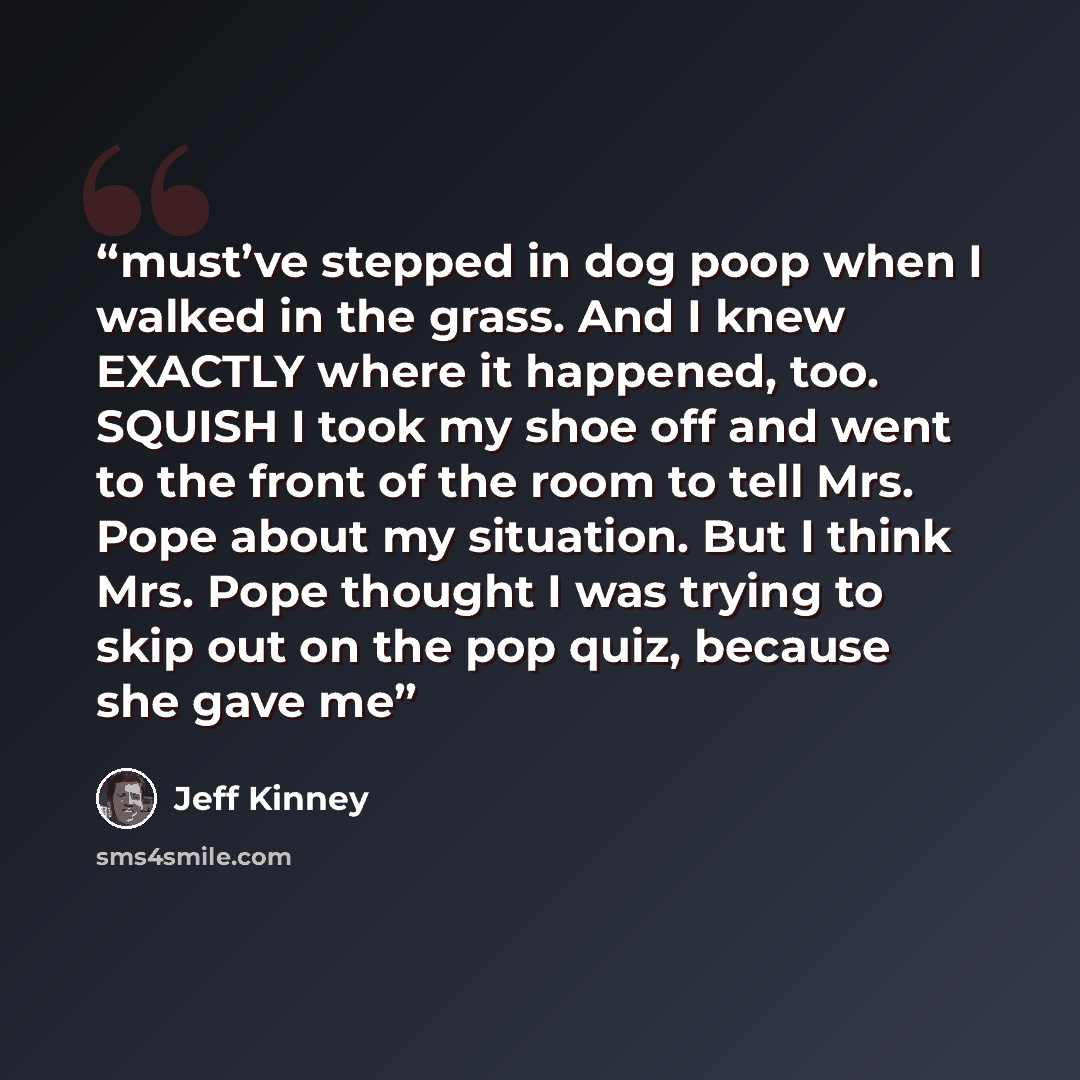 “must’ve stepped in dog poop when I walked in the grass. And I knew EXACTLY where it happened, too. SQUISH I took my shoe off and went to the front of the room to tell Mrs. Pope about my situation. But I think Mrs. Pope thought I was trying to skip out on the pop quiz, because she gave me” quote by Jeff Kinney