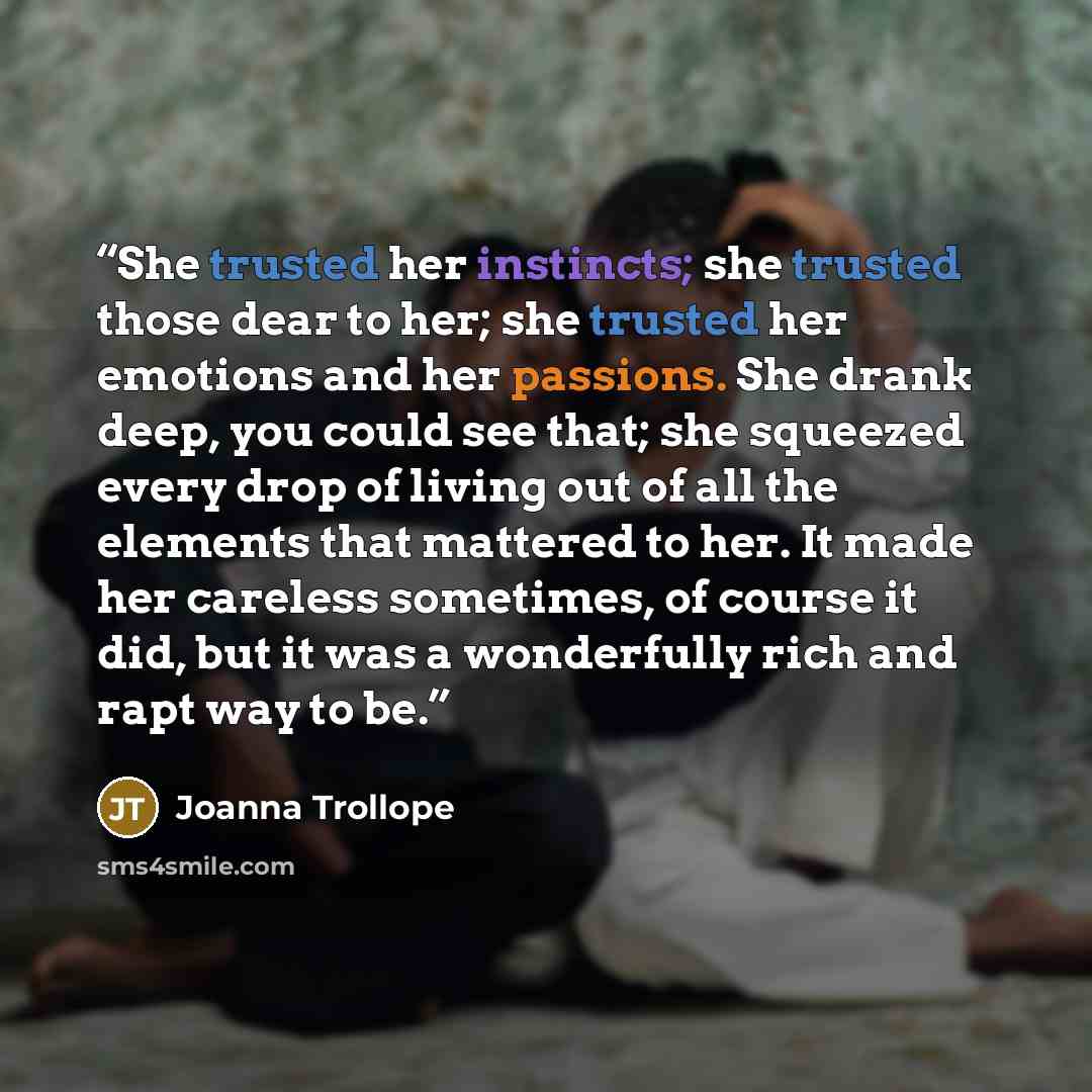 “She trusted her instincts; she trusted those dear to her; she trusted her emotions and her passions. She drank deep, you could see that; she squeezed every drop of living out of all the elements that mattered to her. It made her careless sometimes, of course it did, but it was a wonderfully rich…” quote by Joanna Trollope