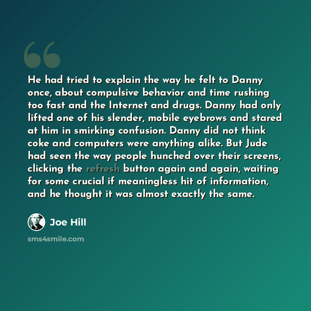 “He had tried to explain the way he felt to Danny once, about compulsive behavior and time rushing too fast and the Internet and drugs. Danny had only lifted one of his slender, mobile eyebrows and stared at him in smirking confusion. Danny did not think coke and computers were anything alike. But…” quote by Joe Hill