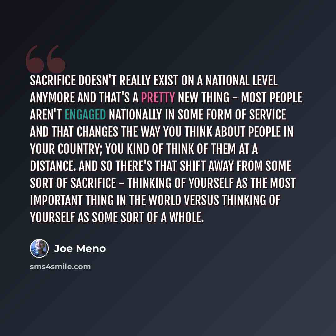 “Sacrifice doesn't really exist on a national level anymore and that's a pretty new thing - most people aren't engaged nationally in some form of service and that changes the way you think about people in your country; you kind of think of them at a distance. And so there's that shift away from…” quote by Joe Meno
